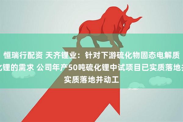 恒瑞行配资 天齐锂业：针对下游硫化物固态电解质对硫化锂的需求 公司年产50吨硫化锂中试项目已实质落地并动工