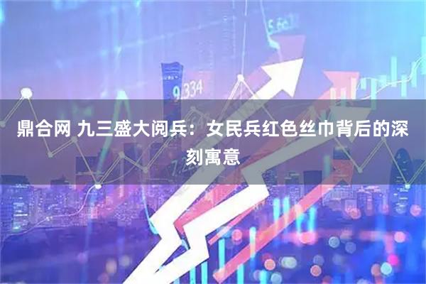 鼎合网 九三盛大阅兵：女民兵红色丝巾背后的深刻寓意