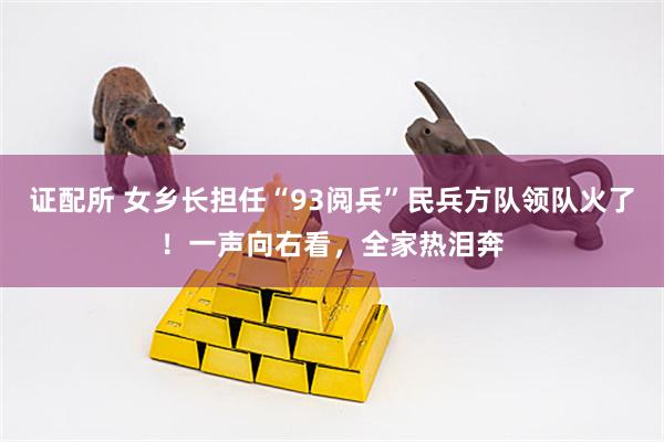 证配所 女乡长担任“93阅兵”民兵方队领队火了！一声向右看，全家热泪奔