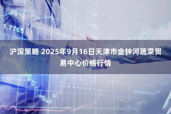 沪深策略 2025年9月16日天津市金钟河蔬菜贸易中心价格行情
