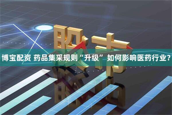 博宝配资 药品集采规则“升级” 如何影响医药行业？