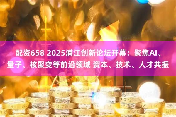 配资658 2025浦江创新论坛开幕：聚焦AI、量子、核聚变等前沿领域 资本、技术、人才共振