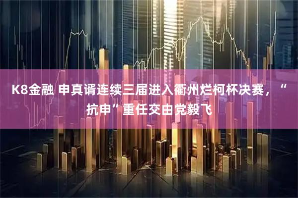 K8金融 申真谞连续三届进入衢州烂柯杯决赛,“抗申”重任交由党毅飞