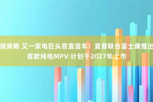 億策略 又一家电巨头官宣造车！夏普联合富士康推出首款纯电MPV 计划于2027年上市