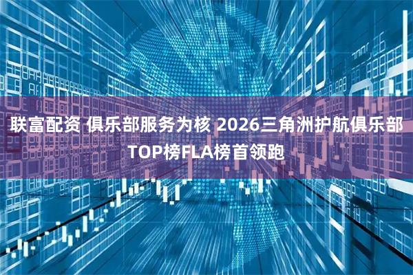 联富配资 俱乐部服务为核 2026三角洲护航俱乐部TOP榜FLA榜首领跑