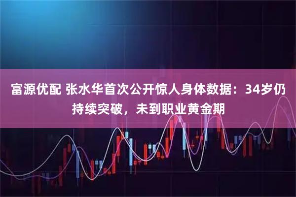 富源优配 张水华首次公开惊人身体数据：34岁仍持续突破，未到职业黄金期