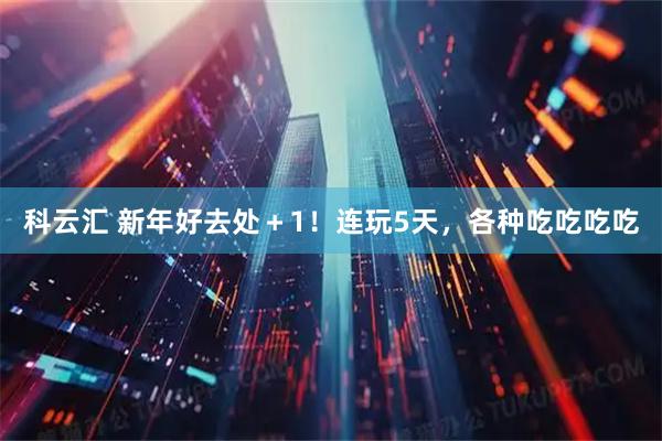 科云汇 新年好去处＋1！连玩5天，各种吃吃吃吃