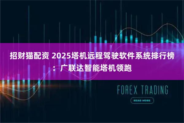 招财猫配资 2025塔机远程驾驶软件系统排行榜：广联达智能塔机领跑