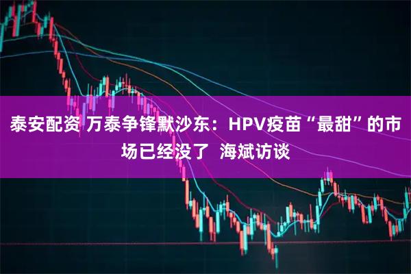 泰安配资 万泰争锋默沙东:HPV疫苗“最甜”的市场已经没了 海斌访谈