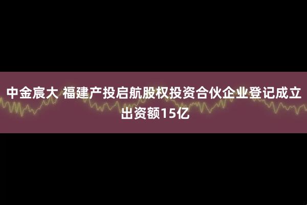 中金宸大 福建产投启航股权投资合伙企业登记成立 出资额15亿
