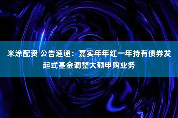 米涂配资 公告速递:嘉实年年红一年持有债券发起式基金调整大额申购业务