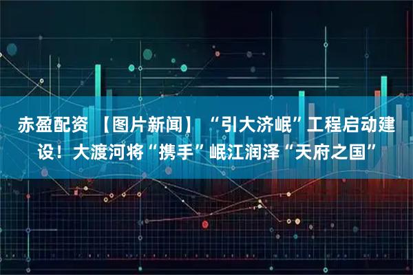 赤盈配资 【图片新闻】 “引大济岷”工程启动建设！大渡河将“携手”岷江润泽“天府之国”