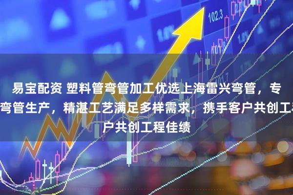 易宝配资 塑料管弯管加工优选上海雷兴弯管，专注H型弯管生产，精湛工艺满足多样需求，携手客户共创工程佳绩