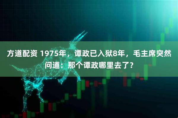 方道配资 1975年，谭政已入狱8年，毛主席突然问道：那个谭政哪里去了？