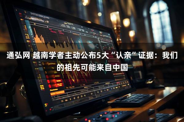 通弘网 越南学者主动公布5大“认亲”证据：我们的祖先可能来自中国