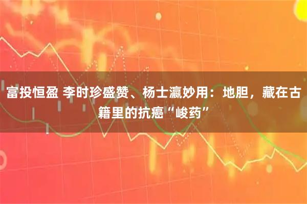 富投恒盈 李时珍盛赞、杨士瀛妙用：地胆，藏在古籍里的抗癌“峻药”