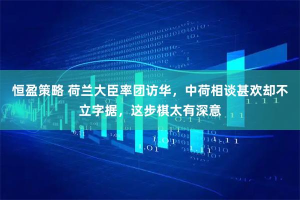 恒盈策略 荷兰大臣率团访华，中荷相谈甚欢却不立字据，这步棋太有深意