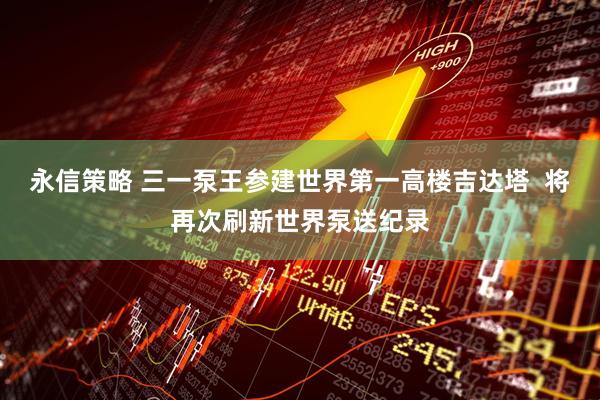 永信策略 三一泵王参建世界第一高楼吉达塔  将再次刷新世界泵送纪录