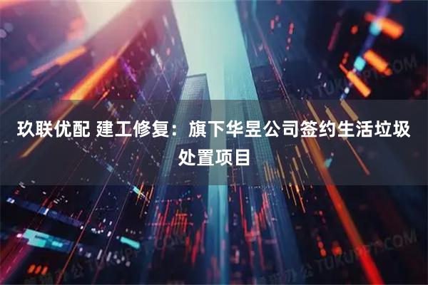 玖联优配 建工修复：旗下华昱公司签约生活垃圾处置项目