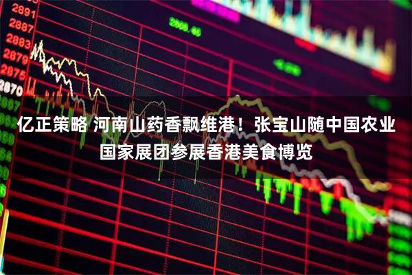 亿正策略 河南山药香飘维港！张宝山随中国农业国家展团参展香港美食博览